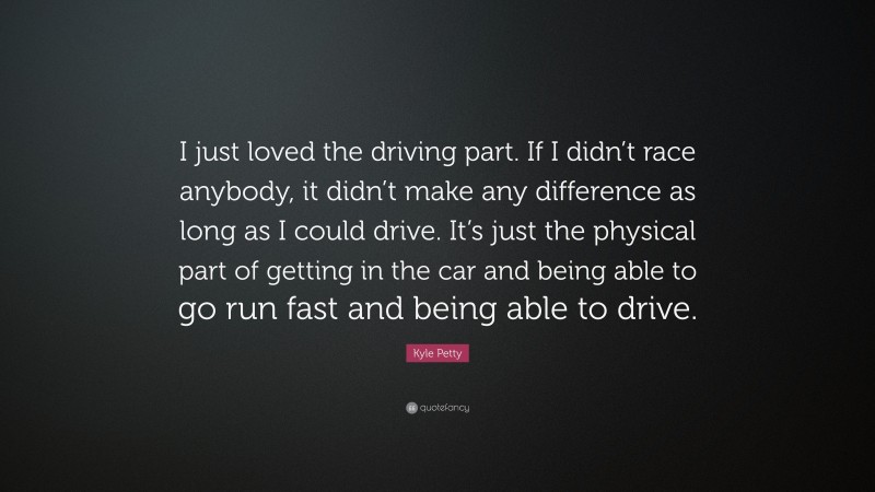 Kyle Petty Quote: “I just loved the driving part. If I didn’t race anybody, it didn’t make any difference as long as I could drive. It’s just the physical part of getting in the car and being able to go run fast and being able to drive.”