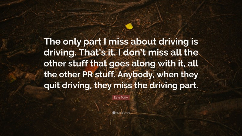 Kyle Petty Quote: “The only part I miss about driving is driving. That’s it. I don’t miss all the other stuff that goes along with it, all the other PR stuff. Anybody, when they quit driving, they miss the driving part.”