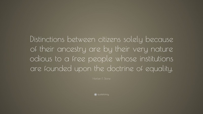 Harlan F. Stone Quote: “Distinctions between citizens solely because of their ancestry are by their very nature odious to a free people whose institutions are founded upon the doctrine of equality.”
