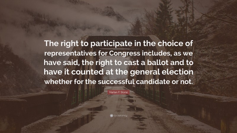 Harlan F. Stone Quote: “The right to participate in the choice of representatives for Congress includes, as we have said, the right to cast a ballot and to have it counted at the general election whether for the successful candidate or not.”