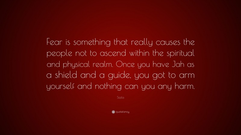 Sizzla Quote: “Fear is something that really causes the people not to ascend within the spiritual and physical realm. Once you have Jah as a shield and a guide, you got to arm yourself and nothing can you any harm.”
