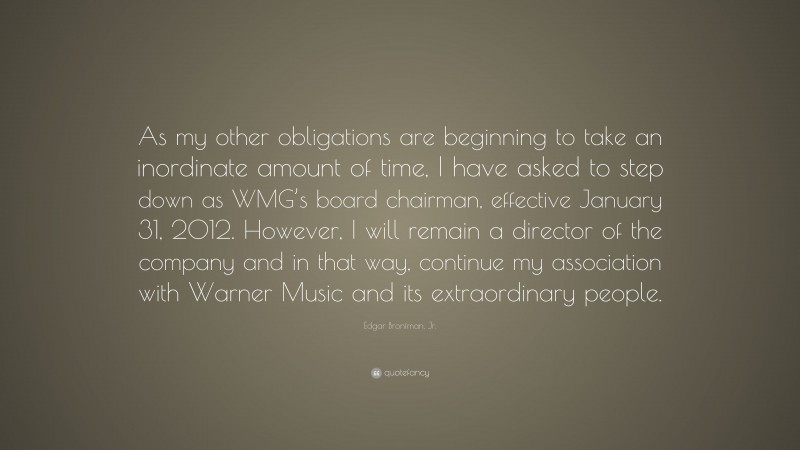 Edgar Bronfman, Jr. Quote: “As my other obligations are beginning to take an inordinate amount of time, I have asked to step down as WMG’s board chairman, effective January 31, 2012. However, I will remain a director of the company and in that way, continue my association with Warner Music and its extraordinary people.”