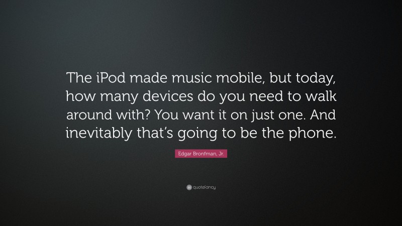 Edgar Bronfman, Jr. Quote: “The iPod made music mobile, but today, how many devices do you need to walk around with? You want it on just one. And inevitably that’s going to be the phone.”