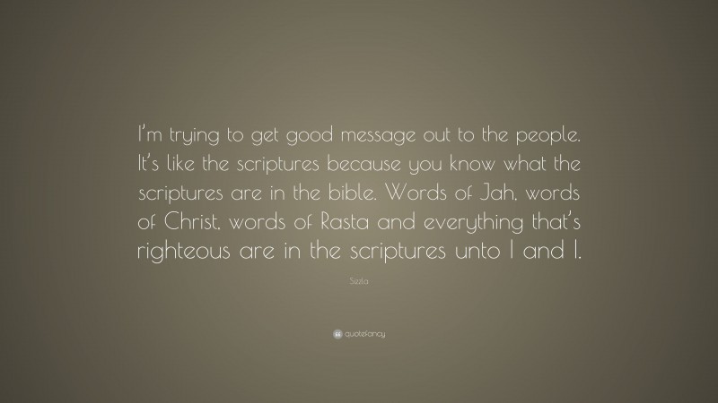 Sizzla Quote: “I’m trying to get good message out to the people. It’s like the scriptures because you know what the scriptures are in the bible. Words of Jah, words of Christ, words of Rasta and everything that’s righteous are in the scriptures unto I and I.”
