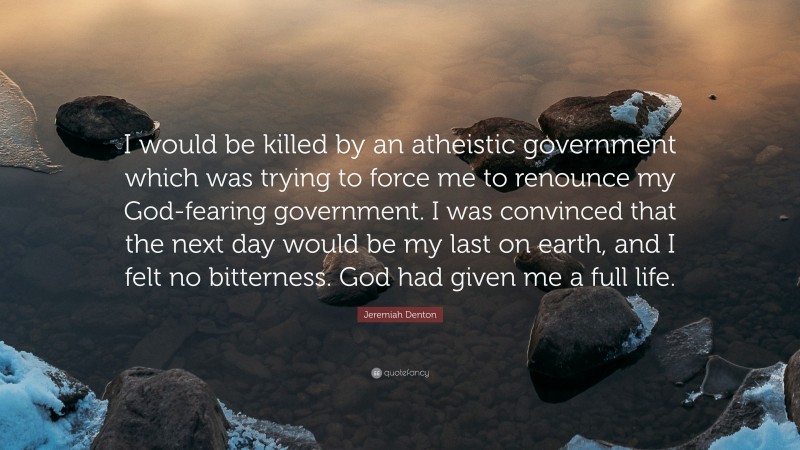 Jeremiah Denton Quote: “I would be killed by an atheistic government which was trying to force me to renounce my God-fearing government. I was convinced that the next day would be my last on earth, and I felt no bitterness. God had given me a full life.”