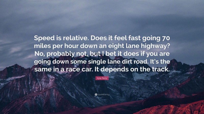 Kyle Petty Quote: “Speed is relative. Does it feel fast going 70 miles per hour down an eight lane highway? No, probably not, but I bet it does if you are going down some single lane dirt road. It’s the same in a race car. It depends on the track.”