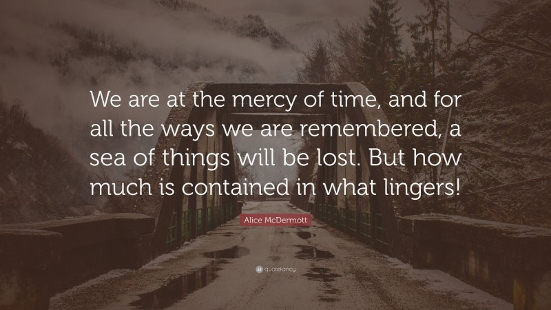 Alice McDermott Quote: “We are at the mercy of time, and for all the ways we are remembered, a sea of things will be lost. But how much is contained in what lingers!”