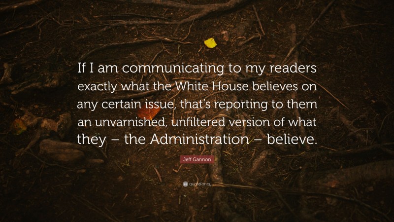 Jeff Gannon Quote: “If I am communicating to my readers exactly what the White House believes on any certain issue, that’s reporting to them an unvarnished, unfiltered version of what they – the Administration – believe.”