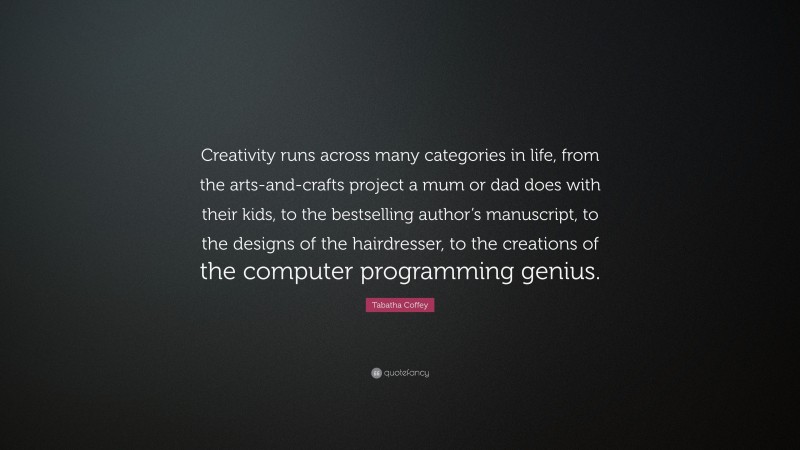 Tabatha Coffey Quote: “Creativity runs across many categories in life, from the arts-and-crafts project a mum or dad does with their kids, to the bestselling author’s manuscript, to the designs of the hairdresser, to the creations of the computer programming genius.”