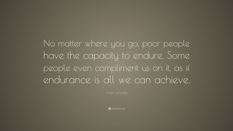 Victor LaValle Quote: “No matter where you go, poor people have the capacity to endure. Some people even compliment us on it, as if endurance is all we can achieve.”