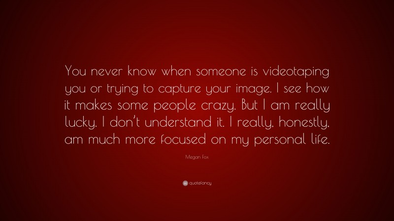 Megan Fox Quote: “You never know when someone is videotaping you or trying to capture your image. I see how it makes some people crazy. But I am really lucky. I don’t understand it. I really, honestly, am much more focused on my personal life.”