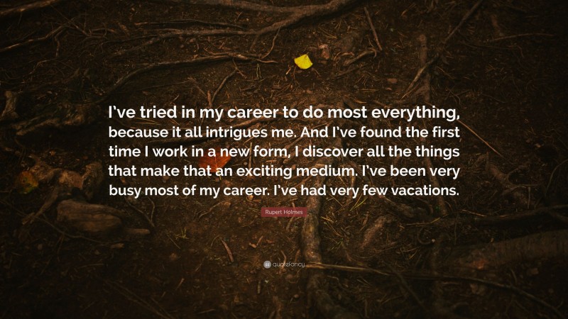 Rupert Holmes Quote: “I’ve tried in my career to do most everything, because it all intrigues me. And I’ve found the first time I work in a new form, I discover all the things that make that an exciting medium. I’ve been very busy most of my career. I’ve had very few vacations.”