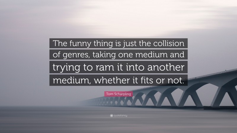 Tom Scharpling Quote: “The funny thing is just the collision of genres, taking one medium and trying to ram it into another medium, whether it fits or not.”