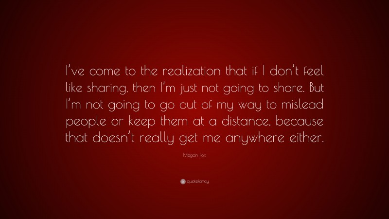 Megan Fox Quote: “I’ve come to the realization that if I don’t feel like sharing, then I’m just not going to share. But I’m not going to go out of my way to mislead people or keep them at a distance, because that doesn’t really get me anywhere either.”