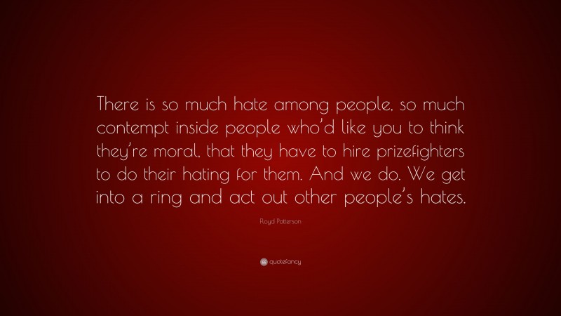 Floyd Patterson Quote: “There is so much hate among people, so much contempt inside people who’d like you to think they’re moral, that they have to hire prizefighters to do their hating for them. And we do. We get into a ring and act out other people’s hates.”
