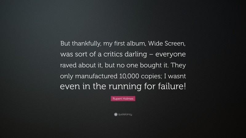 Rupert Holmes Quote: “But thankfully, my first album, Wide Screen, was sort of a critics darling – everyone raved about it, but no one bought it. They only manufactured 10,000 copies; I wasnt even in the running for failure!”