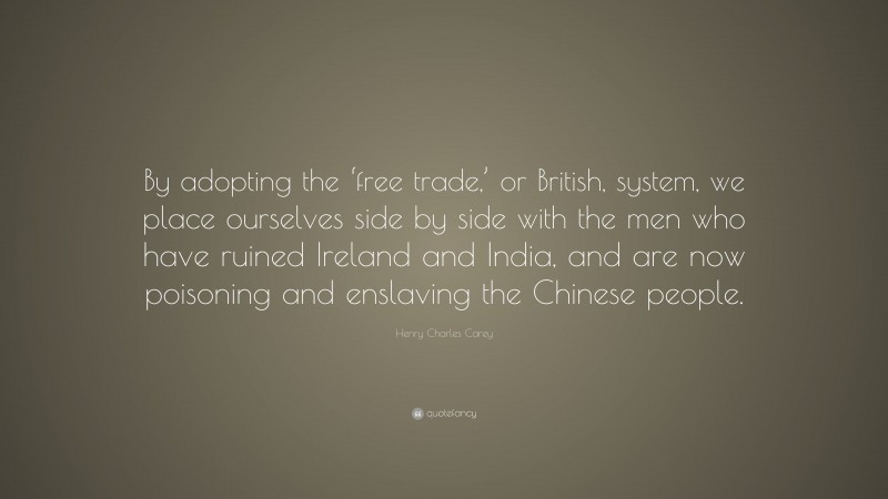 Henry Charles Carey Quote: “By adopting the ‘free trade,’ or British, system, we place ourselves side by side with the men who have ruined Ireland and India, and are now poisoning and enslaving the Chinese people.”