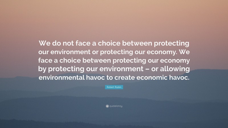 Robert Rubin Quote: “We do not face a choice between protecting our environment or protecting our economy. We face a choice between protecting our economy by protecting our environment – or allowing environmental havoc to create economic havoc.”