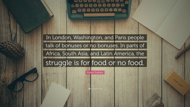 Robert Zoellick Quote: “In London, Washington, and Paris people talk of bonuses or no bonuses. In parts of Africa, South Asia, and Latin America, the struggle is for food or no food.”