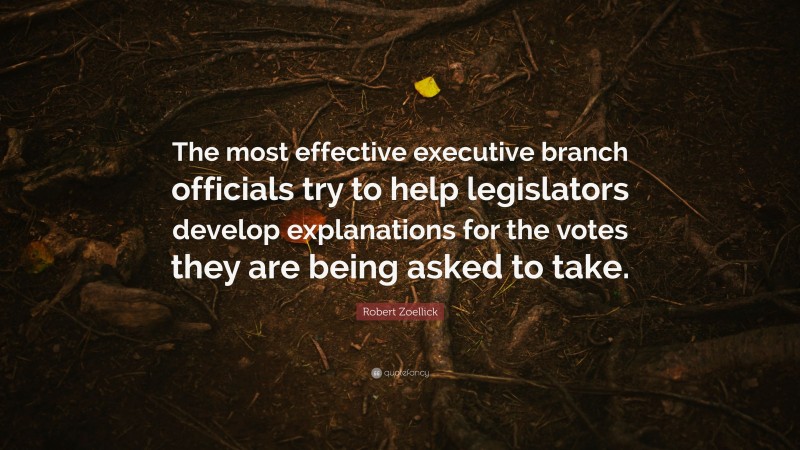 Robert Zoellick Quote: “The most effective executive branch officials try to help legislators develop explanations for the votes they are being asked to take.”