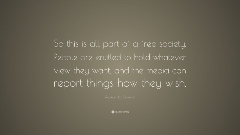 Alexander Downer Quote: “So this is all part of a free society. People are entitled to hold whatever view they want, and the media can report things how they wish.”