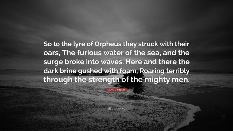 Barry S. Strauss Quote: “So to the lyre of Orpheus they struck with their oars, The furious water of the sea, and the surge broke into waves. Here and there the dark brine gushed with foam, Roaring terribly through the strength of the mighty men.”