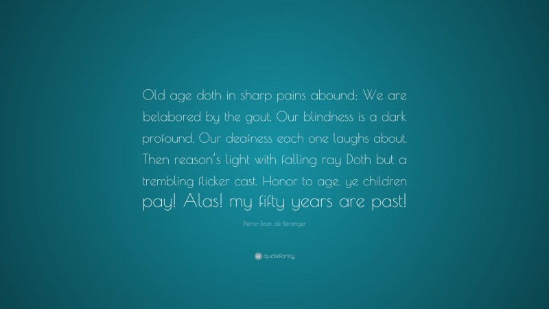 Pierre-Jean de Béranger Quote: “Old age doth in sharp pains abound; We are belabored by the gout, Our blindness is a dark profound, Our deafness each one laughs about. Then reason’s light with falling ray Doth but a trembling flicker cast. Honor to age, ye children pay! Alas! my fifty years are past!”