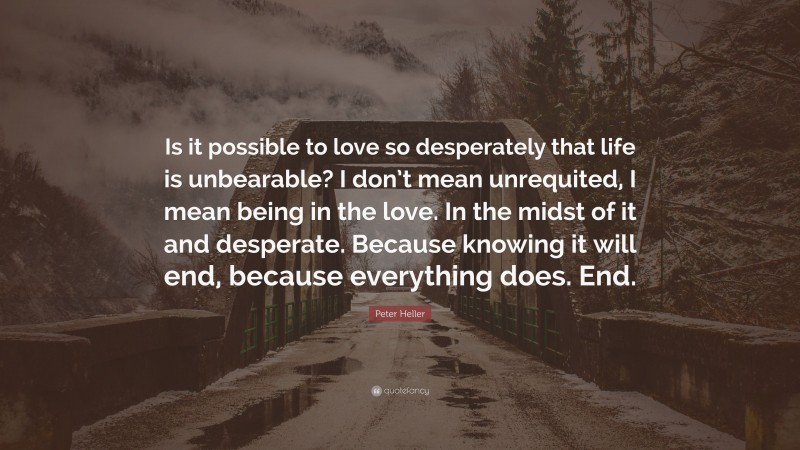 Peter Heller Quote: “Is it possible to love so desperately that life is unbearable? I don’t mean unrequited, I mean being in the love. In the midst of it and desperate. Because knowing it will end, because everything does. End.”