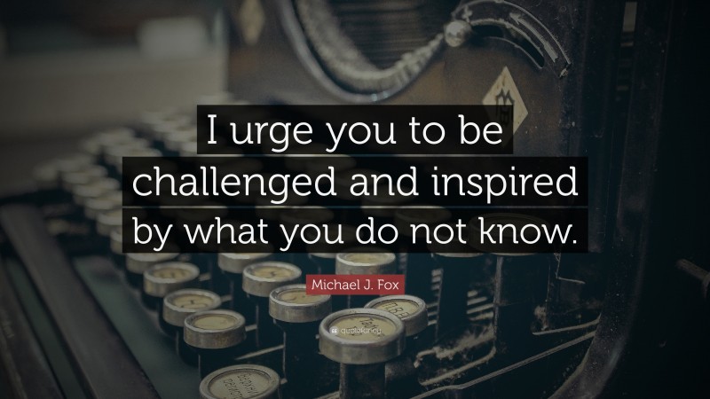 Michael J. Fox Quote: “I urge you to be challenged and inspired by what you do not know.”