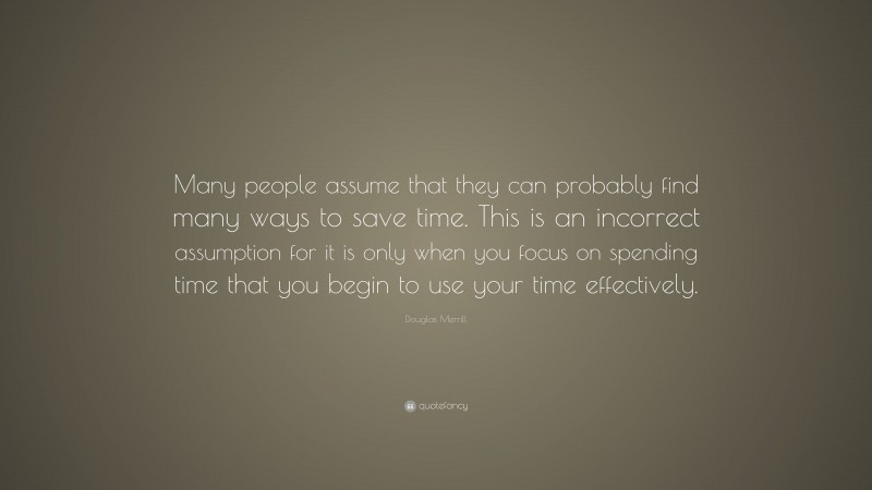 Douglas Merrill Quote: “Many people assume that they can probably find many ways to save time. This is an incorrect assumption for it is only when you focus on spending time that you begin to use your time effectively.”