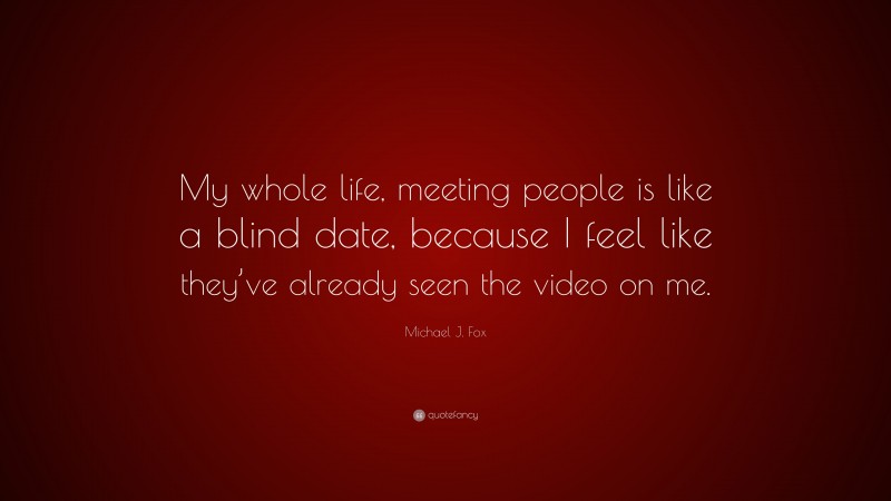 Michael J. Fox Quote: “My whole life, meeting people is like a blind date, because I feel like they’ve already seen the video on me.”