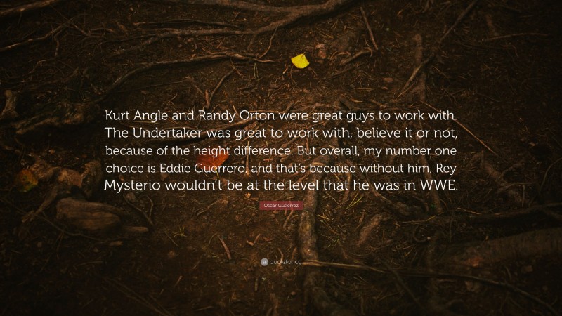 Oscar Gutierrez Quote: “Kurt Angle and Randy Orton were great guys to work with. The Undertaker was great to work with, believe it or not, because of the height difference. But overall, my number one choice is Eddie Guerrero, and that’s because without him, Rey Mysterio wouldn’t be at the level that he was in WWE.”
