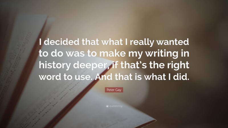 Peter Gay Quote: “I decided that what I really wanted to do was to make my writing in history deeper, if that’s the right word to use. And that is what I did.”