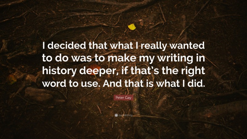 Peter Gay Quote: “I decided that what I really wanted to do was to make my writing in history deeper, if that’s the right word to use. And that is what I did.”