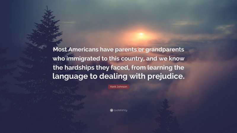 Hank Johnson Quote: “Most Americans have parents or grandparents who immigrated to this country, and we know the hardships they faced, from learning the language to dealing with prejudice.”