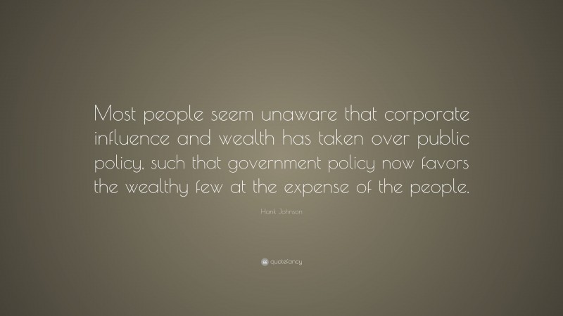 Hank Johnson Quote: “Most people seem unaware that corporate influence and wealth has taken over public policy, such that government policy now favors the wealthy few at the expense of the people.”