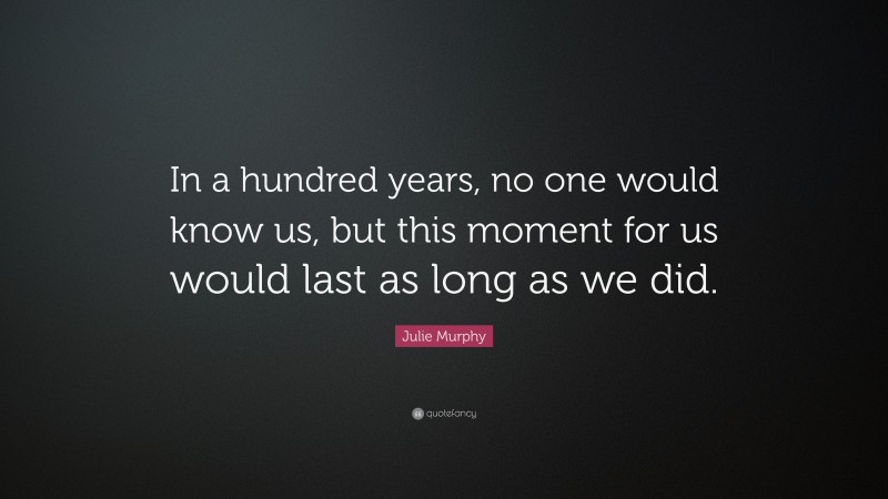 Julie Murphy Quote: “In a hundred years, no one would know us, but this moment for us would last as long as we did.”