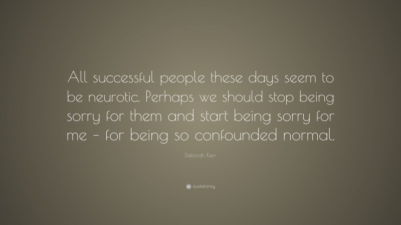 Deborah Kerr Quote: “All successful people these days seem to be neurotic. Perhaps we should stop being sorry for them and start being sorry for me – for being so confounded normal.”