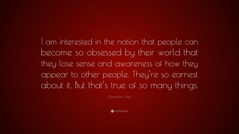 Christopher Guest Quote: “I am interested in the notion that people can become so obsessed by their world that they lose sense and awareness of how they appear to other people. They’re so earnest about it. But that’s true of so many things.”
