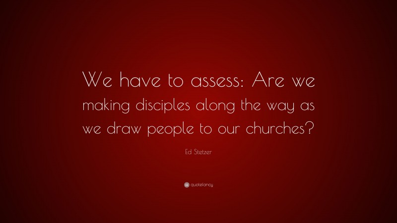 Ed Stetzer Quote: “We have to assess: Are we making disciples along the way as we draw people to our churches?”