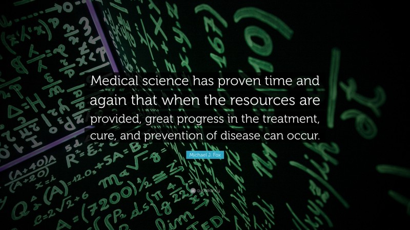 Michael J. Fox Quote: “Medical science has proven time and again that when the resources are provided, great progress in the treatment, cure, and prevention of disease can occur.”