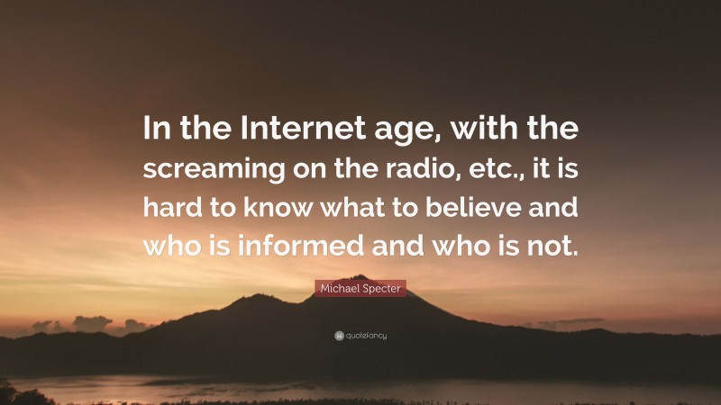 Michael Specter Quote: “In the Internet age, with the screaming on the radio, etc., it is hard to know what to believe and who is informed and who is not.”