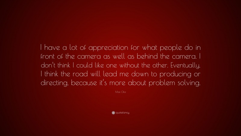 Masi Oka Quote: “I have a lot of appreciation for what people do in front of the camera as well as behind the camera. I don’t think I could like one without the other. Eventually, I think the road will lead me down to producing or directing, because it’s more about problem solving.”