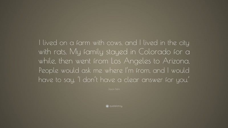 Jason Behr Quote: “I lived on a farm with cows, and I lived in the city with rats. My family stayed in Colorado for a while, then went from Los Angeles to Arizona. People would ask me where I’m from, and I would have to say, ‘I don’t have a clear answer for you.’”