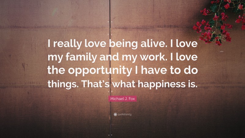 Michael J. Fox Quote: “I really love being alive. I love my family and my work. I love the opportunity I have to do things. That’s what happiness is.”