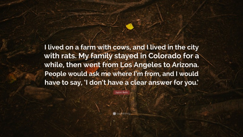 Jason Behr Quote: “I lived on a farm with cows, and I lived in the city with rats. My family stayed in Colorado for a while, then went from Los Angeles to Arizona. People would ask me where I’m from, and I would have to say, ‘I don’t have a clear answer for you.’”