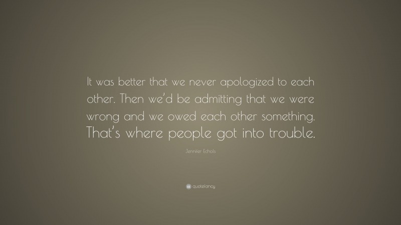 Jennifer Echols Quote: “It was better that we never apologized to each other. Then we’d be admitting that we were wrong and we owed each other something. That’s where people got into trouble.”