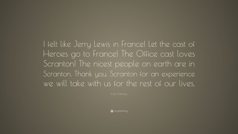 Kate Flannery Quote: “I felt like Jerry Lewis in France! Let the cast of Heroes go to France! The Office cast loves Scranton! The nicest people on earth are in Scranton. Thank you, Scranton for an experience we will take with us for the rest of our lives.”
