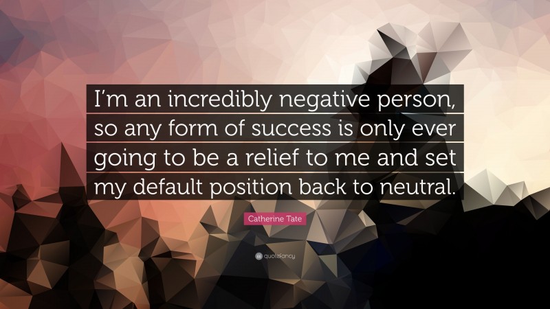 Catherine Tate Quote: “I’m an incredibly negative person, so any form of success is only ever going to be a relief to me and set my default position back to neutral.”