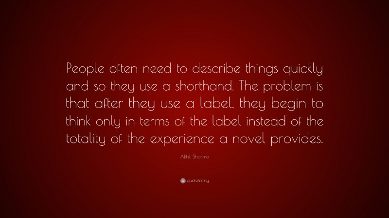Akhil Sharma Quote: “People often need to describe things quickly and so they use a shorthand. The problem is that after they use a label, they begin to think only in terms of the label instead of the totality of the experience a novel provides.”